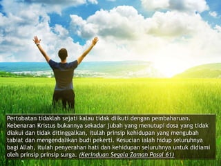 Pertobatan tidaklah sejati kalau tidak diikuti dengan pembaharuan.
Kebenaran Kristus bukannya sekadar jubah yang menutupi dosa yang tidak
diakui dan tidak ditinggalkan, itulah prinsip kehidupan yang mengubah
tabiat dan mengendalikan budi pekerti. Kesucian ialah hidup seluruhnya
bagi Allah, itulah penyerahan hati dan kehidupan seluruhnya untuk didiami
oleh prinsip prinsip surga. (Kerinduan Segala Zaman Pasal 61)
 