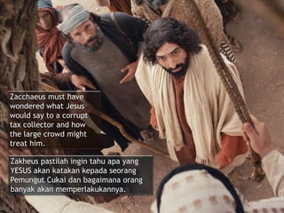 Zacchaeus must have
wondered what Jesus
would say to a corrupt
tax collector and how
the large crowd might
treat him.
Zakheus pastilah ingin tahu apa yang
YESUS akan katakan kepada seorang
Pemungut Cukai dan bagaimana orang
banyak akan memperlakukannya.
 