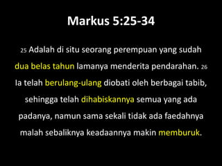Markus 5:25-34

 25   Adalah di situ seorang perempuan yang sudah
dua belas tahun lamanya menderita pendarahan. 26
Ia telah berulang-ulang diobati oleh berbagai tabib,
  sehingga telah dihabiskannya semua yang ada
padanya, namun sama sekali tidak ada faedahnya
 malah sebaliknya keadaannya makin memburuk.
 