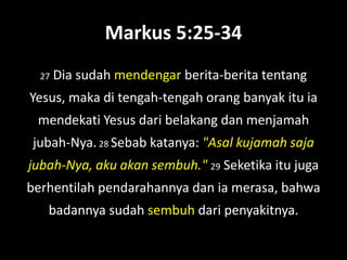 Markus 5:25-34
  27   Dia sudah mendengar berita-berita tentang
Yesus, maka di tengah-tengah orang banyak itu ia
 mendekati Yesus dari belakang dan menjamah
jubah-Nya. 28 Sebab katanya: "Asal kujamah saja
jubah-Nya, aku akan sembuh." 29 Seketika itu juga
berhentilah pendarahannya dan ia merasa, bahwa
   badannya sudah sembuh dari penyakitnya.
 