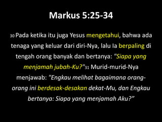 Markus 5:25-34
30 Pada   ketika itu juga Yesus mengetahui, bahwa ada
tenaga yang keluar dari diri-Nya, lalu Ia berpaling di
  tengah orang banyak dan bertanya: "Siapa yang
     menjamah jubah-Ku?"31 Murid-murid-Nya
  menjawab: "Engkau melihat bagaimana orang-
orang ini berdesak-desakan dekat-Mu, dan Engkau
      bertanya: Siapa yang menjamah Aku?”
 