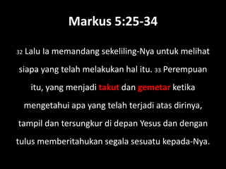 Markus 5:25-34

32   Lalu Ia memandang sekeliling-Nya untuk melihat
siapa yang telah melakukan hal itu. 33 Perempuan
      itu, yang menjadi takut dan gemetar ketika
     mengetahui apa yang telah terjadi atas dirinya,
tampil dan tersungkur di depan Yesus dan dengan
tulus memberitahukan segala sesuatu kepada-Nya.
 