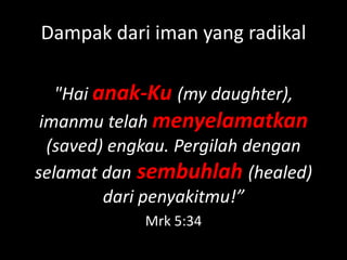 Dampak dari iman yang radikal

   "Hai anak-Ku (my daughter),
 imanmu telah menyelamatkan
  (saved) engkau. Pergilah dengan
selamat dan sembuhlah (healed)
         dari penyakitmu!”
             Mrk 5:34
 