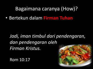 Bagaimana caranya (How)?
• Bertekun dalam Firman Tuhan


 Jadi, iman timbul dari pendengaran,
 dan pendengaran oleh
 Firman Kristus.

 Rom 10:17
 