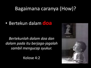 Bagaimana caranya (How)?

• Bertekun dalam doa

  Bertekunlah dalam doa dan
dalam pada itu berjaga-jagalah
   sambil mengucap syukur.

          Kolose 4:2
 