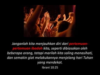 Janganlah kita menjauhkan diri dari pertemuan-
   pertemuan ibadah kita, seperti dibiasakan oleh
beberapa orang, tetapi marilah kita saling menasihati,
dan semakin giat melakukannya menjelang hari Tuhan
                  yang mendekat.
                     Ibrani 10:25
 