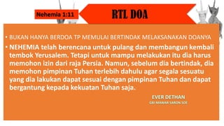 • BUKAN HANYA BERDOA TP MEMULAI BERTINDAK MELAKSANAKAN DOANYA
• NEHEMIA telah berencana untuk pulang dan membangun kembali
tembok Yerusalem. Tetapi untuk mampu melakukan itu dia harus
memohon izin dari raja Persia. Namun, sebelum dia bertindak, dia
memohon pimpinan Tuhan terlebih dahulu agar segala sesuatu
yang dia lakukan dapat sesuai dengan pimpinan Tuhan dan dapat
bergantung kepada kekuatan Tuhan saja.
RTL DOA
Nehemia 1:11
 