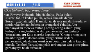 NEH 1:1-11 / 1-3
• Doa Nehemia bagi orang Israel
• 1:1 Riwayat Nehemia bin Hakhalya. Pada bulan
Kislew tahun kedua puluh, ketika aku ada di puri
Susan, 1:2 datanglah Hanani, salah seorang dari saudara-
saudaraku dengan beberapa orang dari Yehuda. Aku
menanyakan mereka tentang orang-orang Yahudi yang
terluput, yang terhindar dari penawanan dan tentang
Yerusalem. 1:3 Kata mereka kepadaku: "Orang-orang yang
masih tinggal di daerah sana, yang terhindar dari
penawanan, ada dalam kesukaran besar dan dalam keadaan
tercela. Tembok Yerusalem telah terbongkar dan pintu-pintu
gerbangnya telah terbakar."
 