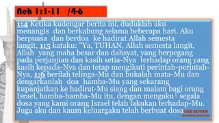 Neh 1:1-11 /4-6
1:4 Ketika kudengar berita ini, duduklah aku
menangis dan berkabung selama beberapa hari. Aku
berpuasa dan berdoa ke hadirat Allah semesta
langit, 1:5 kataku: "Ya, TUHAN, Allah semesta langit,
Allah yang maha besar dan dahsyat, yang berpegang
pada perjanjian dan kasih setia-Nya terhadap orang yang
kasih kepada-Nya dan tetap mengikuti perintah-perintah-
Nya, 1:6 berilah telinga-Mu dan bukalah mata-Mu dan
dengarkanlah doa hamba-Mu yang sekarang
kupanjatkan ke hadirat-Mu siang dan malam bagi orang
Israel, hamba-hamba-Mu itu, dengan mengaku l segala
dosa yang kami orang Israel telah lakukan terhadap-Mu.
Juga aku dan kaum keluargaku telah berbuat dosa.
 