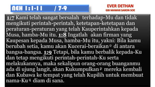 NEH 1:1-11 / 7-9
1:7 Kami telah sangat bersalah terhadap-Mu dan tidak
mengikuti perintah-perintah, ketetapan-ketetapan dan
peraturan-peraturan yang telah Kauperintahkan kepada
Musa, hamba-Mu itu. 1:8 Ingatlah akan firman yang
Kaupesan kepada Musa, hamba-Mu itu, yakni: Bila kamu
berubah setia, kamu akan Kucerai-beraikan o di antara
bangsa-bangsa. 1:9 Tetapi, bila kamu berbalik kepada-Ku
dan tetap mengikuti perintah-perintah-Ku serta
melakukannya, maka sekalipun orang-orang buanganmu
ada di ujung langit, akan Kukumpulkan p mereka kembali
dan Kubawa ke tempat yang telah Kupilih untuk membuat
nama-Ku q diam di sana.
 
