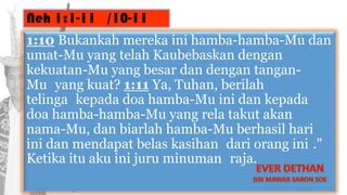 Neh 1:1-11 /10-11
1:10 Bukankah mereka ini hamba-hamba-Mu dan
umat-Mu yang telah Kaubebaskan dengan
kekuatan-Mu yang besar dan dengan tangan-
Mu yang kuat? 1:11 Ya, Tuhan, berilah
telinga kepada doa hamba-Mu ini dan kepada
doa hamba-hamba-Mu yang rela takut akan
nama-Mu, dan biarlah hamba-Mu berhasil hari
ini dan mendapat belas kasihan dari orang ini ."
Ketika itu aku ini juru minuman raja.
 