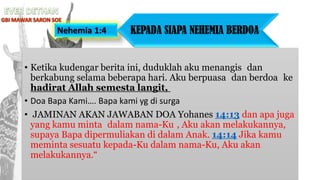 • Ketika kudengar berita ini, duduklah aku menangis dan
berkabung selama beberapa hari. Aku berpuasa dan berdoa ke
hadirat Allah semesta langit,
• Doa Bapa Kami…. Bapa kami yg di surga
• JAMINAN AKAN JAWABAN DOA Yohanes 14:13 dan apa juga
yang kamu minta dalam nama-Ku , Aku akan melakukannya,
supaya Bapa dipermuliakan di dalam Anak. 14:14 Jika kamu
meminta sesuatu kepada-Ku dalam nama-Ku, Aku akan
melakukannya.“
Nehemia 1:4 KEPADA SIAPA NEHEMIA BERDOA
 