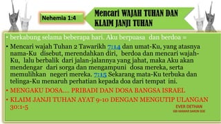 • berkabung selama beberapa hari. Aku berpuasa dan berdoa =
• Mencari wajah Tuhan 2 Tawarikh 7:14 dan umat-Ku, yang atasnya
nama-Ku disebut, merendahkan diri, berdoa dan mencari wajah-
Ku, lalu berbalik dari jalan-jalannya yang jahat, maka Aku akan
mendengar dari sorga dan mengampuni dosa mereka, serta
memulihkan negeri mereka. 7:15 Sekarang mata-Ku terbuka dan
telinga-Ku menaruh perhatian kepada doa dari tempat ini.
• MENGAKU DOSA…. PRIBADI DAN DOSA BANGSA ISRAEL
• KLAIM JANJI TUHAN AYAT 9-10 DENGAN MENGUTIP ULANGAN
30:1-5
Mencari WAJAH TUHAN DAN
KLAIM JANJI TUHAN
Nehemia 1:4
 