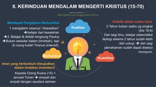 10
Commerce Slides
Kualitas
Kuantitas
Bertumbuh
1.mengalami rasanya “disesatkan”
belajar dari kesalahan
2. Belajar & dididik langsung Paulus
Bukan sekadar dalam (khotbah), tapi
di ruang kuliah Tiranus (intensif).
Mendapat Pengajaran Berkualitas
Kepada Orang Kudus (15) =
Jemaat Tuhan  simpati dan
empati dengan saudara seiman
Iman yang bertumbuh diwujudkan
dalam tindakan (memberi)
2 Tahun bukan waktu yg singkat
(Kis 19:9)
Dari segi ilmu, belajar sistematika
teologi selama 2 tahun sudah lebih
dari cukup.  dari segi
pemahaman sudah dapat disebut
mumpuni.
Dididik dalam waktu lama
II. KERINDUAN MENDALAM MENGERTI KRISTUS (15-70)
Mendalamnya Pengenalan Efesus
 