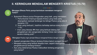 Mengapa Efesus Perlu punya kerinduan mendalam mengenal
Tuhan?
• Bukankah Efesus punya Pengenalan yang baik, yang mendalam:
1. Pertumbuhan Imannya kepada Kristus yang tidak perlu
disangsikan (sampai terdengar ke telinga Paulus yang ada di
penjara) (15)
2. Iman yang berbuat (..kasihmu terhadap semua orang kudus Ef
1:15) .
• iman yang dewasa  iman yang berbuat datang dari
pengetahuan dan pengenalan tentang Tuhan dan kehendakNya
secara matang pula?
Mengapa Paulus ingin jemaat Efesus mengenal Kristus dengan benar?
• Apakah pengenalan Efesus tentang Kristus belum sungguh benar?
• Mengapa orang yang terlihat dewasa iman, seperti disangsikan
pengetahuannya tentang Kristus?.
• Apa yang sebenarnya Paulus maksudkan tentang pengenalan
yang benar?
II. KERINDUAN MENDALAM MENGERTI KRISTUS (15-70)
 