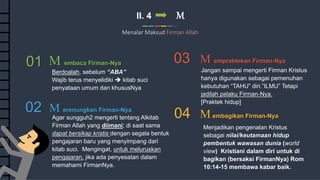 12
Commerce Slides
II. 4 M
Menalar Maksud Firman Allah
03 M empraktekan Firman-Nya
04 Membagikan Firman-Nya
01 M embaca Firman-Nya
02 M erenungkan Firman-Nya
Jangan sampai mengerti Firman Kristus
hanya digunakan sebagai pemenuhan
kebutuhan “TAHU” diri.”ILMU” Tetapi
jadilah pelaku Firman-Nya.
[Praktek hidup]
Menjadikan pengenalan Kristus
sebagai nilai/keutamaan hidup
pembentuk wawasan dunia (world
view) Kristiani dalam diri untuk di
bagikan (bersaksi FirmanNya) Rom
10:14-15 membawa kabar baik.
Berdoalah, sebelum “ABA”
Wajib terus menyelidiki  kitab suci
penyataan umum dan khususNya
Agar sungguh2 mengerti tentang Alkitab
Firman Allah yang diimani; di saat sama
dapat bersikap kristis dengan segala bentuk
pengajaran baru yang menyimpang dari
kitab suci. Mengingat, untuk meluruskan
pengajaran, jika ada penyesatan dalam
memahami FirmanNya.
 