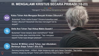 13
Commerce Slides
Kalau Tuhan Ada Mengapa Banyak Kristen Dibunuh?
Bukankah Tuhan maha Kuasa? Dimana kuasaNya saat
Kristen dibunuh? Bukankah Dia bisa mencegah hal itu
terjadi?
Setia Ikut Tuhan Tapi Hidup Makin Susah?
Bukankah Tuhan berjanji akan memelihara? “Anak
cucunya tidak akan meminta-minta.” Tapi mengapa
seperti Tuhan lupa dengan janjinya?
III. MENGALAMI KRISTUS SECARA PRIBADI (18-23)
“Mengerti” Tuhan Minus Mengalamai Tuhan?
Saulus  Militan untuk Tuhan, tapi dibutakan;
Bertanya Siapa Tuhan? (Kis 9:5)
Seorang teolog besar , militant, diajar langsung oleh guru besar Gamaliel. Tapi ketika
bertemu langsung dengan Tuhan justru bertanya Siapa Engkau Tuhan?
 