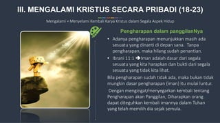 15
• Adanya pengharapan menunjukkan masih ada
sesuatu yang dinanti di depan sana. Tanpa
pengharapan, maka hilang sudah penantian.
• Ibrani 11:1 Iman adalah dasar dari segala
sesuatu yang kita harapkan dan bukti dari segala
sesuatu yang tidak kita lihat.
Bila pengharapan sudah tidak ada, maka bukan tidak
mungkin dasar pengharapan (iman) itu mulai luntur.
Dengan mengingat/menyegarkan kembali tentang
Pengharapan akan Panggilan, Diharapkan orang
dapat diteguhkan kembali imannya dalam Tuhan
yang telah memilih dia sejak semula.
Pengharapan dalam panggilanNya
III. MENGALAMI KRISTUS SECARA PRIBADI (18-23)
Mengalami = Menyelami Kembali Karya Kristus dalam Segala Aspek Hidup
 