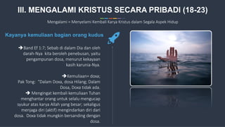 16
Band Ef 1:7; Sebab di dalam Dia dan oleh
darah-Nya kita beroleh penebusan, yaitu
pengampunan dosa, menurut kekayaan
kasih karunia-Nya.
Kemuliaan= doxa;
Pak Tong: “Dalam Doxa, dosa Hilang; Dalam
Dosa, Doxa tidak ada.
 Mengingat kembali kemuliaan Tuhan
menghantar orang untuk selalu mengucap
syukur atas karya Allah yang besar; sekaligus
menjaga diri (aktif) mengindarkan diri dari
dosa. Doxa tidak mungkin bersanding dengan
dosa.
Kayanya kemuliaan bagian orang kudus
III. MENGALAMI KRISTUS SECARA PRIBADI (18-23)
Mengalami = Menyelami Kembali Karya Kristus dalam Segala Aspek Hidup
 