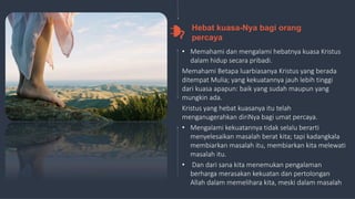 17
• Memahami dan mengalami hebatnya kuasa Kristus
dalam hidup secara pribadi.
Memahami Betapa luarbiasanya Kristus yang berada
ditempat Mulia; yang kekuatannya jauh lebih tinggi
dari kuasa apapun: baik yang sudah maupun yang
mungkin ada.
Kristus yang hebat kuasanya itu telah
menganugerahkan diriNya bagi umat percaya.
• Mengalami kekuatannya tidak selalu berarti
menyelesaikan masalah berat kita; tapi kadangkala
membiarkan masalah itu, membiarkan kita melewati
masalah itu.
• Dan dari sana kita menemukan pengalaman
berharga merasakan kekuatan dan pertolongan
Allah dalam memelihara kita, meski dalam masalah
Hebat kuasa-Nya bagi orang
percaya
 