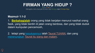Mazmuir 1:1-2
1. Berbahagialah orang yang tidak berjalan menurut nasihat orang
fasik, yang tidak berdiri di jalan orang berdosa, dan yang tidak duduk
dalam kumpulan pencemooh,
2. tetapi yang kesukaannya ialah Taurat TUHAN, dan yang
merenungkan Taurat itu siang dan malam.
Mengaku tahu banyak Kristen dan Kristus dan Firman-Nya
FIRMAN YANG HIDUP ?
 