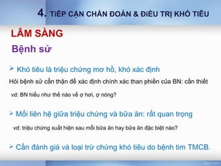 Bệnh sử
 Khó tiêu là triệu chứng mơ hồ, khó xác định
Hỏi bệnh sử cẩn thận để xác định chính xác than phiền của BN: cần thiết
vd: BN hiểu như thế nào về ợ hơi, ợ nóng?
 Mối liên hệ giữa triệu chứng và bữa ăn: rất quan trọng
vd: triệu chứng xuất hiện sau mỗi bữa ăn hay bữa ăn đặc biệt nào?
 Cần đánh giá và loại trừ chứng khó tiêu do bệnh tim TMCB.
LÂM SÀNG
4. TiẾP CẬN CHẨN ĐOÁN & ĐiỀU TRỊ KHÓ TIÊU
 