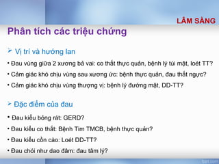 Phân tích các triệu chứng
 Vị trí và hướng lan
• Đau vùng giữa 2 xương bả vai: co thắt thực quản, bệnh lý túi mật, loét TT?
• Cảm giác khó chịu vùng sau xương ức: bệnh thực quản, đau thắt ngực?
• Cảm giác khó chịu vùng thượng vị: bệnh lý đường mật, DD-TT?
 Đặc điểm của đau
• Đau kiểu bỏng rát: GERD?
• Đau kiểu co thắt: Bệnh Tim TMCB, bệnh thực quản?
• Đau kiểu cồn cào: Loét DD-TT?
• Đau chói như dao đâm: đau tâm lý?
LÂM SÀNG
 