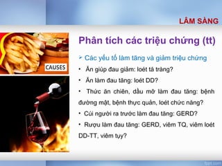 Phân tích các triệu chứng (tt)
 Các yếu tố làm tăng và giảm triệu chứng
• Ăn giúp đau giảm: loét tá tràng?
• Ăn làm đau tăng: loét DD?
• Thức ăn chiên, dầu mỡ làm đau tăng: bệnh
đường mật, bệnh thực quản, loét chức năng?
• Cúi người ra trước làm đau tăng: GERD?
• Rượu làm đau tăng: GERD, viêm TQ, viêm loét
DD-TT, viêm tụy?
LÂM SÀNG
 