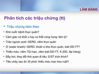 Phân tích các triệu chứng (tt)
 Triệu chứng kèm theo
• Khó nuốt: bệnh thực quản?
• Cảm giác có khối u hay co thắt vùng họng: tâm lý?
• Trào ngược acid: GERD, viêm thực quản
• Ợ (water brash): GERD, thoát vị khe thực quản, loét DD-TT?
• Thiếu máu: viêm TQ mạn, viêm loét DD-TT, K (DD, đại tràng)
• Đầy hơi, thay đổi thói quen đi tiêu: $ ĐT kích thích?
• Tiêu chảy sau ăn 30 phút: thiếu máu mạc treo ruột?
LÂM SÀNG
 