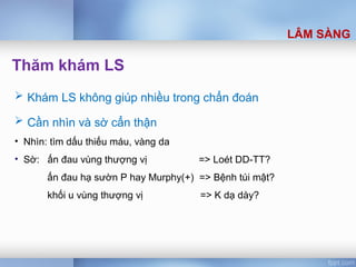 Thăm khám LS
 Khám LS không giúp nhiều trong chẩn đoán
 Cần nhìn và sờ cẩn thận
• Nhìn: tìm dấu thiếu máu, vàng da
• Sờ: ấn đau vùng thượng vị => Loét DD-TT?
ấn đau hạ sườn P hay Murphy(+) => Bệnh túi mật?
khối u vùng thượng vị => K dạ dày?
LÂM SÀNG
 