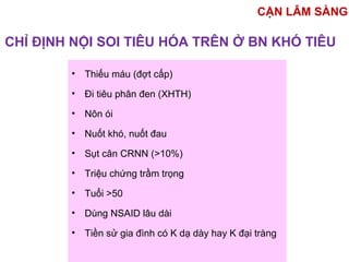 CHỈ ĐỊNH NỘI SOI TIÊU HÓA TRÊN Ở BN KHÓ TIÊU
• Thiếu máu (đợt cấp)
• Đi tiêu phân đen (XHTH)
• Nôn ói
• Nuốt khó, nuốt đau
• Sụt cân CRNN (>10%)
• Triệu chứng trầm trọng
• Tuổi >50
• Dùng NSAID lâu dài
• Tiền sử gia đình có K dạ dày hay K đại tràng
CẬN LÂM SÀNG
 