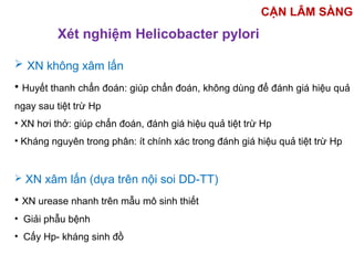 Xét nghiệm Helicobacter pylori
 XN không xâm lấn
• Huyết thanh chẩn đoán: giúp chẩn đoán, không dùng để đánh giá hiệu quả
ngay sau tiệt trừ Hp
• XN hơi thở: giúp chẩn đoán, đánh giá hiệu quả tiệt trừ Hp
• Kháng nguyên trong phân: ít chính xác trong đánh giá hiệu quả tiệt trừ Hp
 XN xâm lấn (dựa trên nội soi DD-TT)
• XN urease nhanh trên mẫu mô sinh thiết
• Giải phẫu bệnh
• Cấy Hp- kháng sinh đồ
CẬN LÂM SÀNG
 