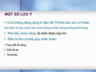  CLS không đáng dùng ở hầu hết TH khó tiêu và ± trì hoãn
nếu bệnh sử gợi ý khó tiêu chức năng và triệu chứng không trầm trọng
 Khó tiêu chức năng: là chẩn đoán loại trừ
 Điều trị thử có thể giúp chẩn đoán:
• Thay đổi lối sống
• Chế độ ăn
• Antacids
MỘT SỐ LƯU Ý
 