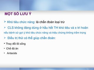  Khó tiêu chức năng: là chẩn đoán loại trừ
 CLS không đáng dùng ở hầu hết TH khó tiêu và ± trì hoãn
nếu bệnh sử gợi ý khó tiêu chức năng và triệu chứng không trầm trọng
 Điều trị thử có thể giúp chẩn đoán:
• Thay đổi lối sống
• Chế độ ăn
• Antacids
MỘT SỐ LƯU Ý
 