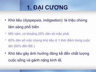 1. ĐẠI CƯƠNG
• Khó tiêu (dyspepsia, indigestion): là triệu chứng
lâm sàng phổ biến
 Mỗi năm, có khoảng 25% dân số mắc phải.
 80% dân số mắc chứng khó tiêu ở 1 thời điểm trong cuộc
đời (50% đến BS )
• Khó tiêu gây ảnh hưởng đáng kể đến chất lượng
cuộc sống và gánh nặng kinh tế.
 