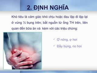 2. ĐỊNH NGHĨA
 Ợ nóng, ợ hơi
 Đầy bụng, no hơi
Khó tiêu là cảm giác khó chịu hoặc đau lập đi lập lại
ở vùng ½ bụng trên; bắt nguồn từ ống TH trên, liên
quan đến bữa ăn và kèm với các triệu chứng:
 