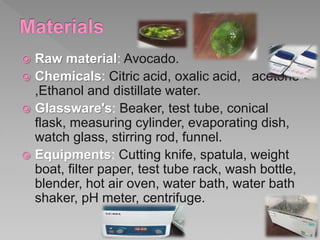  Raw material: Avocado.
 Chemicals: Citric acid, oxalic acid, acetone
,Ethanol and distillate water.
 Glassware's: Beak...