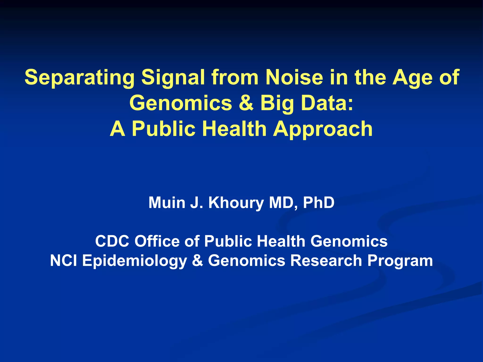 Separating Signal from Noise in the Age of 
Genomics & Big Data: 
A Public Health Approach 
Muin J. Khoury MD, PhD 
CDC Office of Public Health Genomics 
NCI Epidemiology & Genomics Research Program 
 