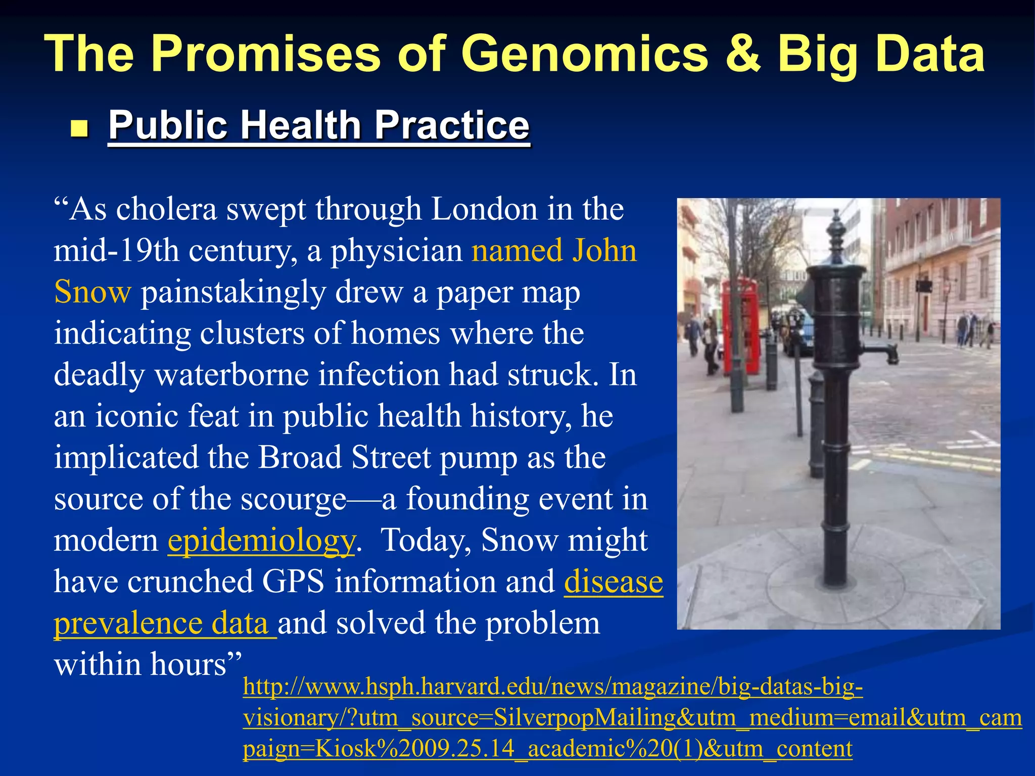 The Promises of Genomics & Big Data 
 Public Health Practice 
“As cholera swept through London in the 
mid-19th century, a physician named John 
Snow painstakingly drew a paper map 
indicating clusters of homes where the 
deadly waterborne infection had struck. In 
an iconic feat in public health history, he 
implicated the Broad Street pump as the 
source of the scourge—a founding event in 
modern epidemiology. Today, Snow might 
have crunched GPS information and disease 
prevalence data and solved the problem 
within hours” 
http://www.hsph.harvard.edu/news/magazine/big-datas-big-visionary/? 
utm_source=SilverpopMailing&utm_medium=email&utm_cam 
paign=Kiosk%2009.25.14_academic%20(1)&utm_content 
 