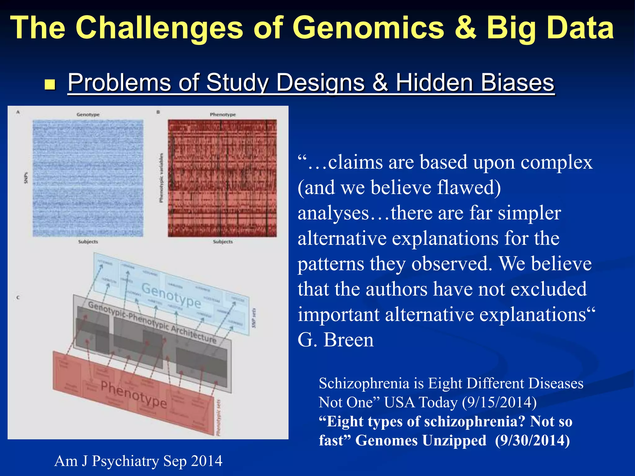 The Challenges of Genomics & Big Data 
 Problems of Study Designs & Hidden Biases 
“…claims are based upon complex 
(and we believe flawed) 
analyses…there are far simpler 
alternative explanations for the 
patterns they observed. We believe 
that the authors have not excluded 
important alternative explanations“ 
G. Breen 
Schizophrenia is Eight Different Diseases 
Not One” USA Today (9/15/2014) 
“Eight types of schizophrenia? Not so 
fast” Genomes Unzipped (9/30/2014) 
Am J Psychiatry Sep 2014 
 