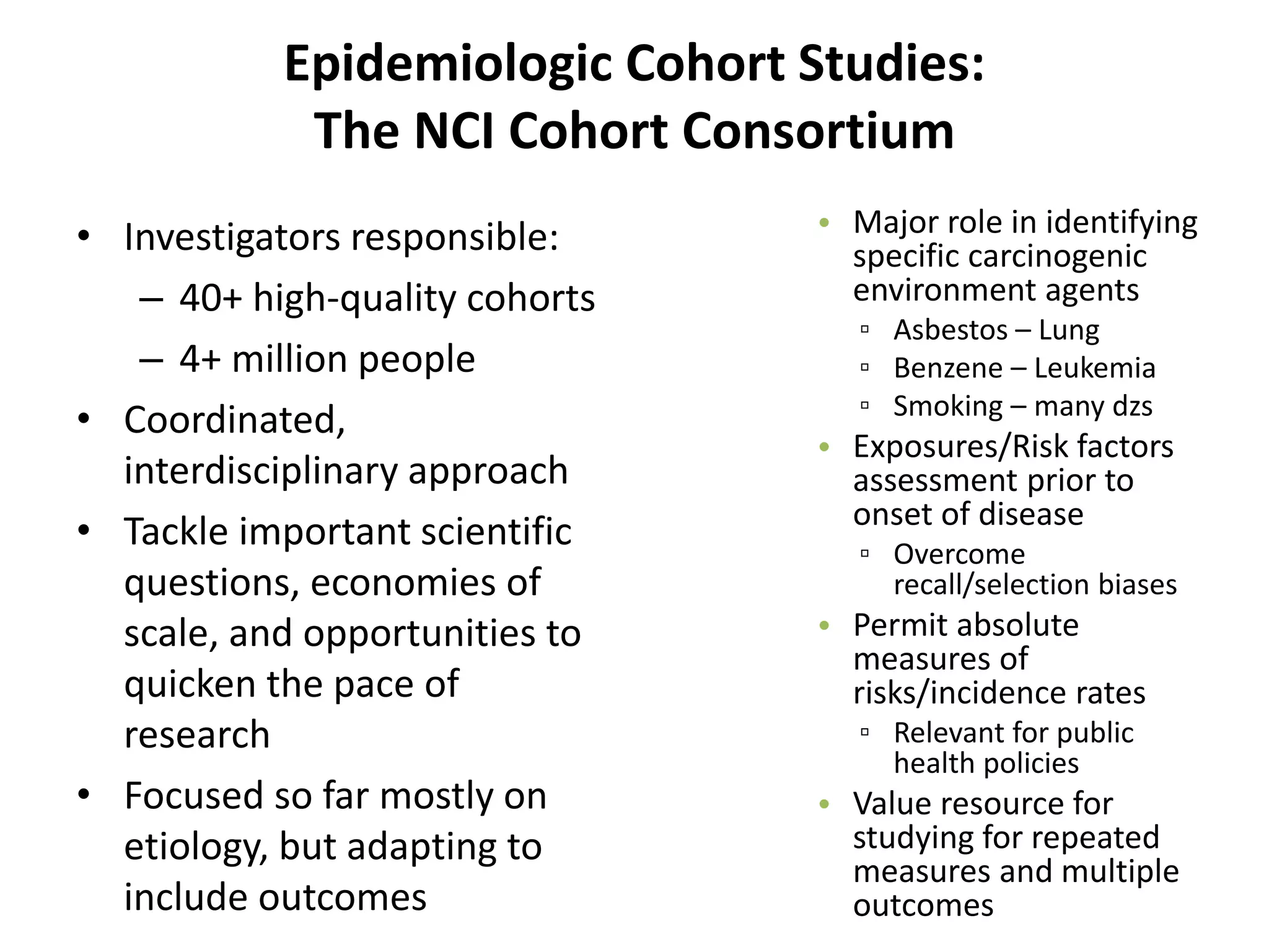 Epidemiologic Cohort Studies: 
The NCI Cohort Consortium 
• Investigators responsible: 
– 40+ high-quality cohorts 
– 4+ million people 
• Coordinated, 
interdisciplinary approach 
• Tackle important scientific 
questions, economies of 
scale, and opportunities to 
quicken the pace of 
research 
• Focused so far mostly on 
etiology, but adapting to 
include outcomes 
• Major role in identifying 
specific carcinogenic 
environment agents 
▫ Asbestos – Lung 
▫ Benzene – Leukemia 
▫ Smoking – many dzs 
• Exposures/Risk factors 
assessment prior to 
onset of disease 
▫ Overcome 
recall/selection biases 
• Permit absolute 
measures of 
risks/incidence rates 
▫ Relevant for public 
health policies 
• Value resource for 
studying for repeated 
measures and multiple 
outcomes 
 