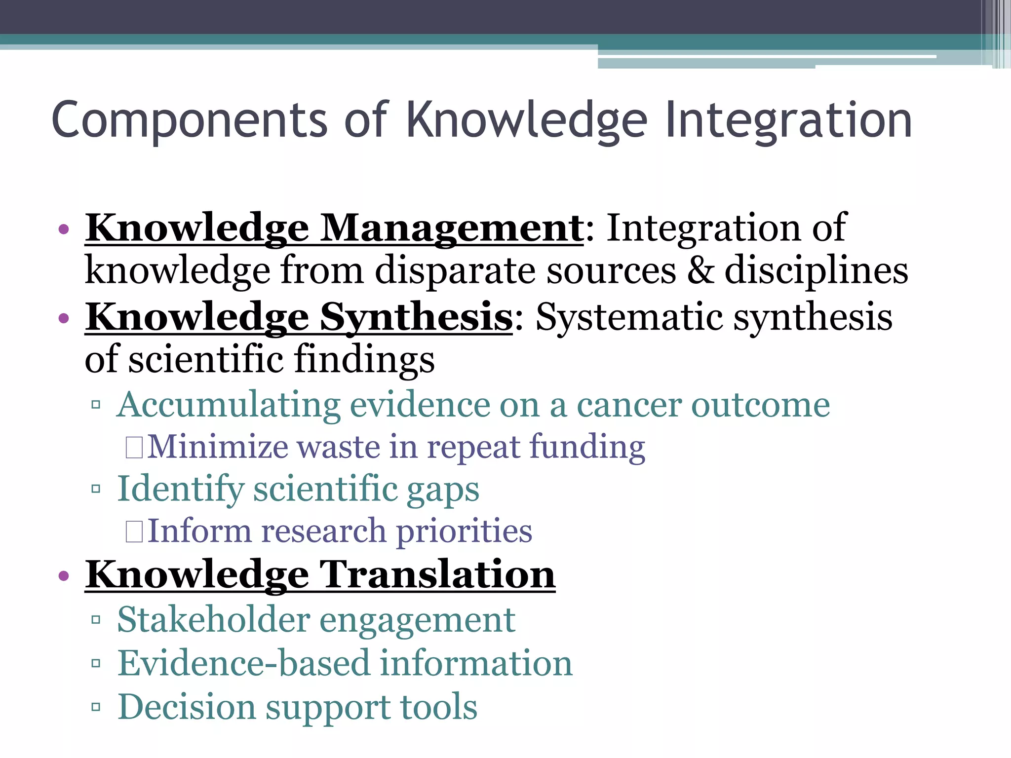 Components of Knowledge Integration 
• Knowledge Management: Integration of 
knowledge from disparate sources & disciplines 
• Knowledge Synthesis: Systematic synthesis 
of scientific findings 
▫ Accumulating evidence on a cancer outcome 
Minimize waste in repeat funding 
▫ Identify scientific gaps 
Inform research priorities 
• Knowledge Translation 
▫ Stakeholder engagement 
▫ Evidence-based information 
▫ Decision support tools 
 