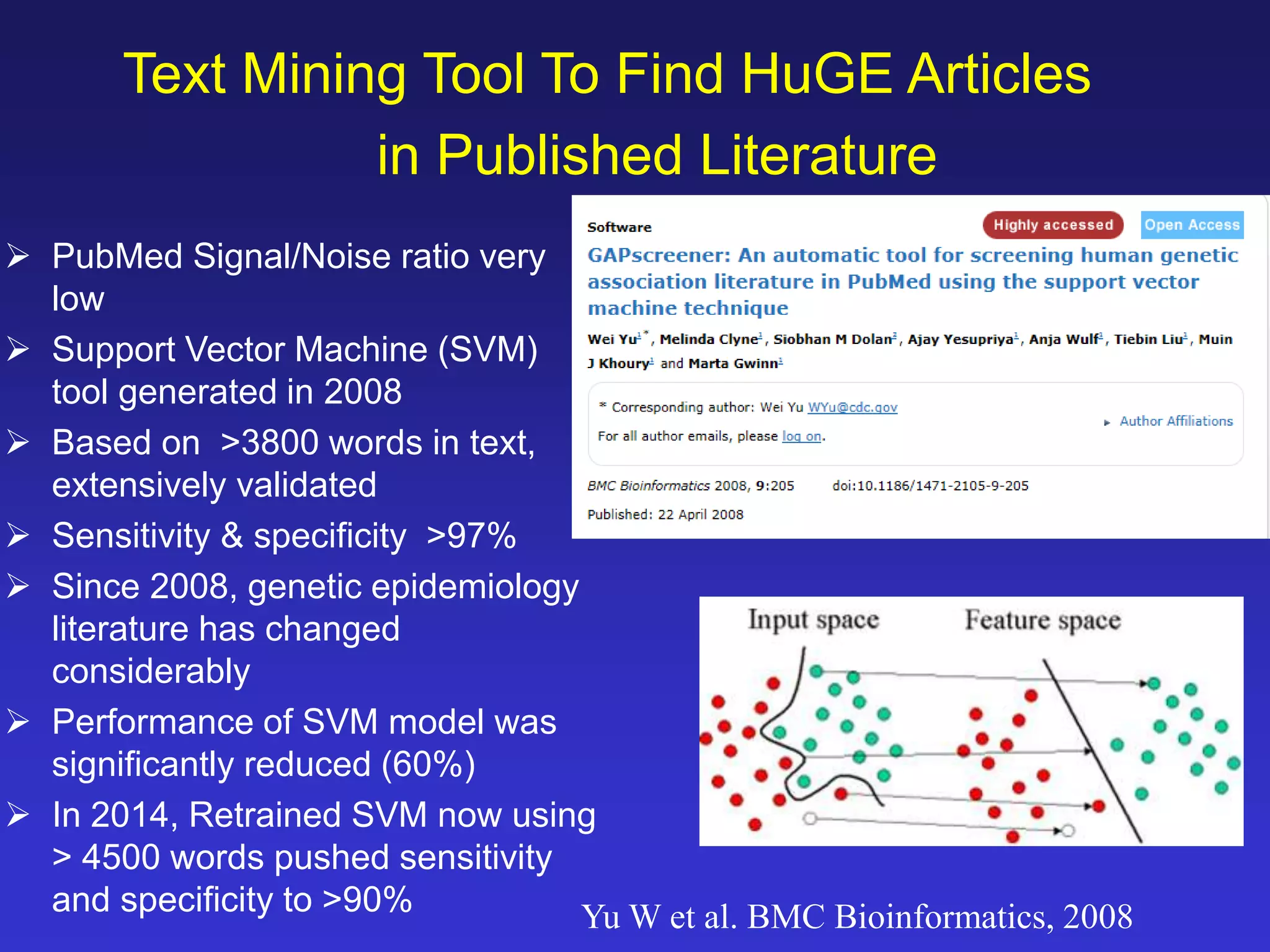 Text Mining Tool To Find HuGE Articles 
in Published Literature 
 PubMed Signal/Noise ratio very 
low 
 Support Vector Machine (SVM) 
tool generated in 2008 
 Based on >3800 words in text, 
extensively validated 
 Sensitivity & specificity >97% 
 Since 2008, genetic epidemiology 
literature has changed 
considerably 
 Performance of SVM model was 
significantly reduced (60%) 
 In 2014, Retrained SVM now using 
> 4500 words pushed sensitivity 
and specificity to >90% 
Yu W et al. BMC Bioinformatics, 2008 
 