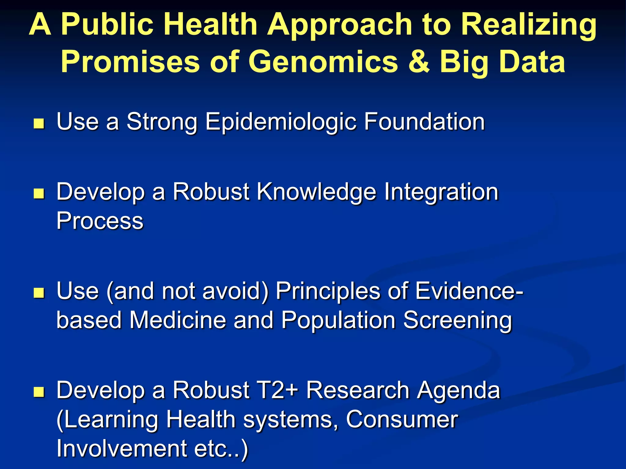 A Public Health Approach to Realizing 
Promises of Genomics & Big Data 
 Use a Strong Epidemiologic Foundation 
 Develop a Robust Knowledge Integration 
Process 
 Use (and not avoid) Principles of Evidence-based 
Medicine and Population Screening 
 Develop a Robust T2+ Research Agenda 
(Learning Health systems, Consumer 
Involvement etc..) 
 