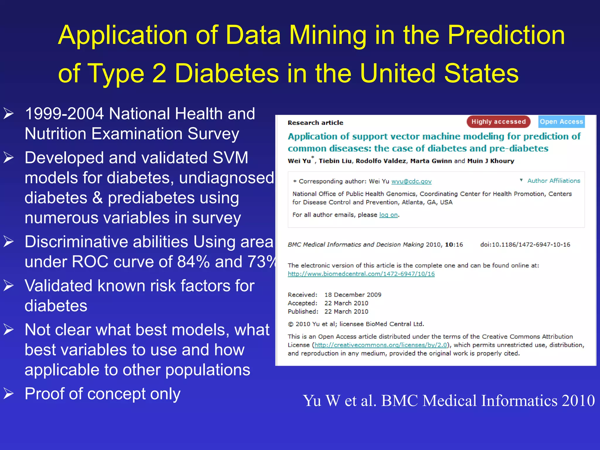 Application of Data Mining in the Prediction 
of Type 2 Diabetes in the United States 
 1999-2004 National Health and 
Nutrition Examination Survey 
 Developed and validated SVM 
models for diabetes, undiagnosed 
diabetes & prediabetes using 
numerous variables in survey 
 Discriminative abilities Using area 
under ROC curve of 84% and 73% 
 Validated known risk factors for 
diabetes 
 Not clear what best models, what 
best variables to use and how 
applicable to other populations 
 Proof of concept only Yu W et al. BMC Medical Informatics 2010 
 