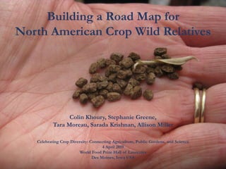 Building a Road Map for
North American Crop Wild Relatives
Celebrating Crop Diversity: Connecting Agriculture, Public Gardens, and Science
4 April 2019
World Food Prize Hall of Laureates
Des Moines, Iowa USA
Colin Khoury, Stephanie Greene,
Tara Moreau, Sarada Krishnan, Allison Miller
 