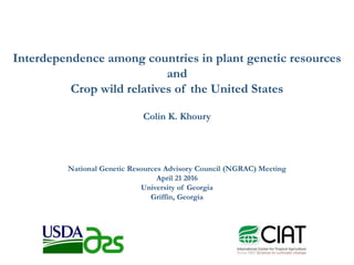 Interdependence among countries in plant genetic resources
and
Crop wild relatives of the United States
Colin K. Khoury
National Genetic Resources Advisory Council (NGRAC) Meeting
April 21 2016
University of Georgia
Griffin, Georgia
 