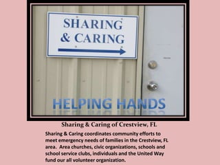 Sharing & Caring of Crestview, FL
Sharing & Caring coordinates community efforts to
meet emergency needs of families in the Crestview, FL
area. Area churches, civic organizations, schools and
school service clubs, individuals and the United Way
fund our all volunteer organization.

 