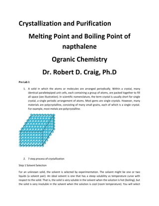 Crystallization and Purification
Melting Point and Boiling Point of
napthalene
Ogranic Chemistry
Dr. Robert D. Craig, Ph.D
Pre Lab 1
1. A solid in which the atoms or molecules are arranged periodically. Within a crystal, many
identical parallelepiped unit cells, each containing a group of atoms, are packed together to fill
all space (see illustration). In scientific nomenclature, the term crystal is usually short for single
crystal, a single periodic arrangement of atoms. Most gems are single crystals. However, many
materials are polycrystalline, consisting of many small grains, each of which is a single crystal.
For example, most metals are polycrystalline.

2. 7 step process of crystallization
Step 1 Solvent Selection
For an unknown solid, the solvent is selected by experimentation. The solvent might be one or two
liquids (a solvent pair). An ideal solvent is one that has a steep solubility vs temperature curve with
respect to the solid. That is, the solid is very soluble in the solvent when the solution is hot (boiling), but
the solid is very insoluble in the solvent when the solution is cool (room temperature). You will select

 