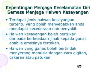 Kepentingan Menjaga Keselamatan DiriKepentingan Menjaga Keselamatan Diri
Semasa Menjaga Haiwan KesayanganSemasa Menjaga Haiwan Kesayangan
• Terdapat jenis haiwan kesayangan
tertentu yang boleh menyebabkan anda
mendapat kecederaan dan penyakit
• Haiwan kesayangan boleh bertukar
daripada berkeadaan jinak kepada ganas
apabila emosinya tertekan.
• Haiwan yang ganas boleh bertindak
menyerang manusia dengan cara gigitan,
cakaran atau patukan
 